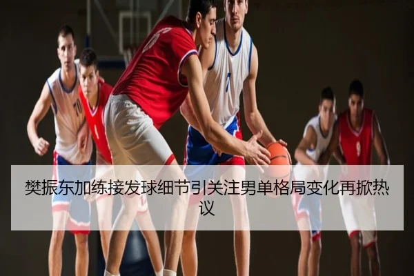 樊振东加练接发球细节引关注男单格局变化再掀热议