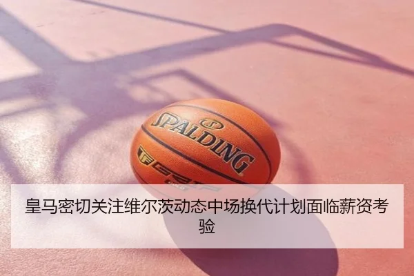 皇马密切关注维尔茨动态中场换代计划面临薪资考验