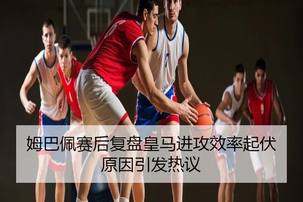 姆巴佩赛后复盘皇马进攻效率起伏原因引发热议