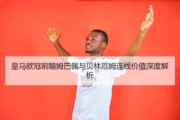 皇马欧冠前瞻姆巴佩与贝林厄姆连线价值深度解析