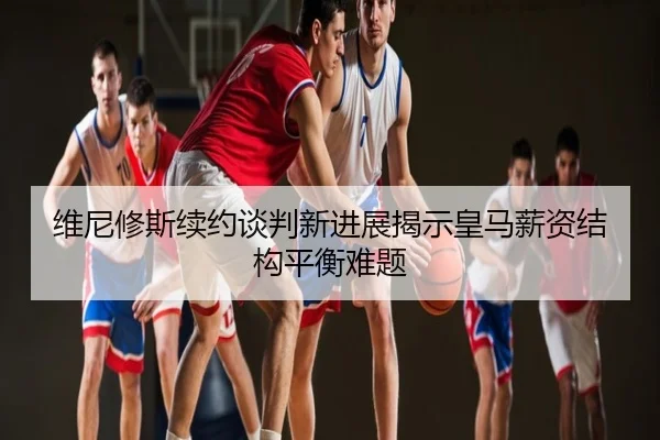 维尼修斯续约谈判新进展揭示皇马薪资结构平衡难题