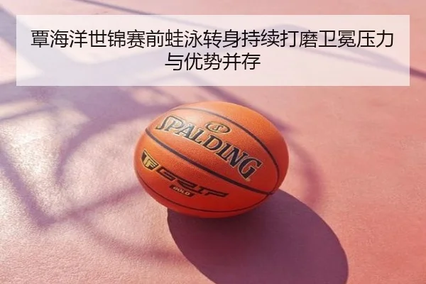 覃海洋世锦赛前蛙泳转身持续打磨卫冕压力与优势并存