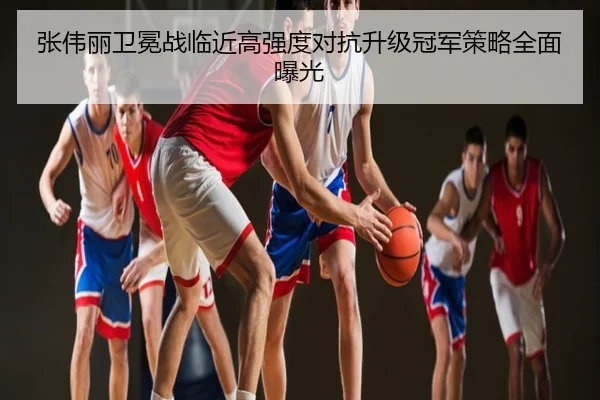 张伟丽卫冕战临近高强度对抗升级冠军策略全面曝光